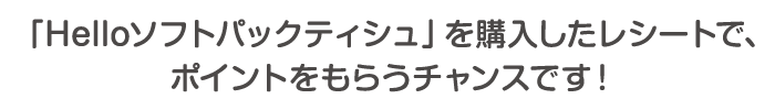 「Helloソフトパックティシュ」を購入したレシートで、ポイントをもらうチャンスです！