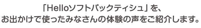 「Hello ソフトパックティシュ」を、お出かけで使ったみなさんの体験の声をご紹介します。