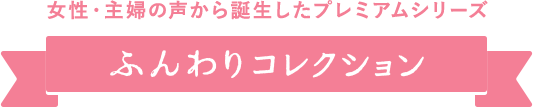 女性・主婦の声から誕生したプレミアムシリーズ ふんわりコレクション