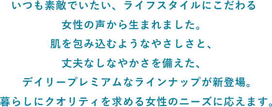 いつも素敵でいたい、ライフスタイルにこだわる女性の声から生まれました。肌を包み込むようなやさしさと、丈夫なしなやかさを備えた、デイリープレミアムなラインナップが新登場。暮らしにクオリティを求める女性のニーズに応えます。