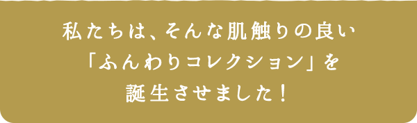 私たちは、そんな肌触りの良い「ふんわりコレクション」を誕生させました！